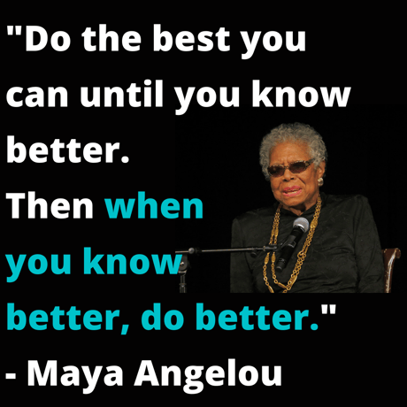 _Do the best you can until you know better. Then when you know better, do better._ - Maya Angelou